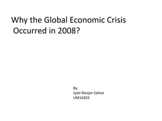 Why the Global Economic Crisis 
Occurred in 2008? 
By, 
Jyoti Ranjan Sahoo 
UM14203 
 