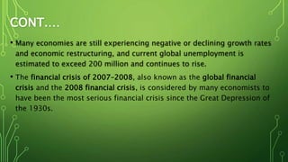 CONT.…
• Many economies are still experiencing negative or declining growth rates
and economic restructuring, and current global unemployment is
estimated to exceed 200 million and continues to rise.
• The financial crisis of 2007–2008, also known as the global financial
crisis and the 2008 financial crisis, is considered by many economists to
have been the most serious financial crisis since the Great Depression of
the 1930s.
 