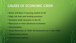 CAUSES OF ECONOMIC CRISIS
• Boom and Bust in housing market of US
• High risk loan and lending practices
• Economy wide recession in the US
• Recession in most advanced economies
• Securitization
• Great Recession of 2008-09 bottomed out in late 2009
• Government policies
• Central bank policies
 