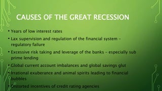 CAUSES OF THE GREAT RECESSION
• Years of low interest rates
• Lax supervision and regulation of the financial system –
regulatory failure
• Excessive risk taking and leverage of the banks – especially sub
prime lending
• Global current account imbalances and global savings glut
• Irrational exuberance and animal spirits leading to financial
bubbles
• Distorted incentives of credit rating agencies
 