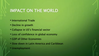 IMPACT ON THE WORLD
• International Trade
• Decline in growth
• Collapse in US’s financial sector
• Loss of confidence in global economy
• GDP of Other Economies
• Slow down in Latin America and Caribbean
• Unemployment
 