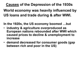 Causes of the Depression of the 1930s
World economy was heavily influenced by
US loans and trade during & after WWI.
In the 1920s, the US economy boomed …but
• industry & agriculture overproduced as
European nations rebounded after WWI which
caused prices to decline & unemployment to
increase
• demand decreased for consumer goods (gap
between rich and poor in the US)
 
