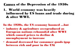 Causes of the Depression of the 1930s
1. World economy was heavily
influenced by US loans and trade during
& after WWI.
In the 1920s, the US economy boomed …but
• industry & agriculture overproduced as
European nations rebounded after WWI
which caused prices to decline &
unemployment to increase
• demand decreased for consumer goods (gap
between rich and poor in the US)
 