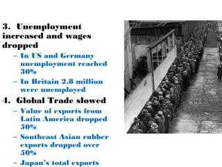 3. Unemployment
increased and wages
dropped
– In US and Germany
unemployment reached
30%
– In Britain 2.8 million
were unemployed
4. Global Trade slowed
– Value of exports from
Latin America dropped
50%
– Southeast Asian rubber
exports dropped over
50%
– Japan’s total exports
 