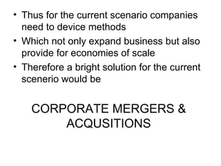 • Thus for the current scenario companies
  need to device methods
• Which not only expand business but also
  provide for economies of scale
• Therefore a bright solution for the current
  scenerio would be


    CORPORATE MERGERS &
        ACQUSITIONS
 