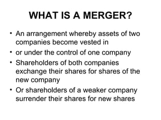 WHAT IS A MERGER?
• An arrangement whereby assets of two
  companies become vested in
• or under the control of one company
• Shareholders of both companies
  exchange their shares for shares of the
  new company
• Or shareholders of a weaker company
  surrender their shares for new shares
 