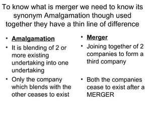 To know what is merger we need to know its
   synonym Amalgamation though used
 together they have a thin line of difference
 • Amalgamation             • Merger
 • It is blending of 2 or   • Joining together of 2
   more existing              companies to form a
   undertaking into one       third company
   undertaking
 • Only the company         • Both the companies
   which blends with the      cease to exist after a
   other ceases to exist      MERGER
 