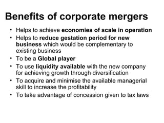 Benefits of corporate mergers
• Helps to achieve economies of scale in operation
• Helps to reduce gestation period for new
  business which would be complementary to
  existing business
• To be a Global player
• To use liquidity available with the new company
  for achieving growth through diversification
• To acquire and minimise the available managerial
  skill to increase the profitability
• To take advantage of concession given to tax laws
 