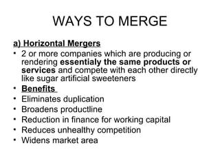 WAYS TO MERGE
a) Horizontal Mergers
• 2 or more companies which are producing or
  rendering essentialy the same products or
  services and compete with each other directly
  like sugar artificial sweeteners
• Benefits
• Eliminates duplication
• Broadens productline
• Reduction in finance for working capital
• Reduces unhealthy competition
• Widens market area
 