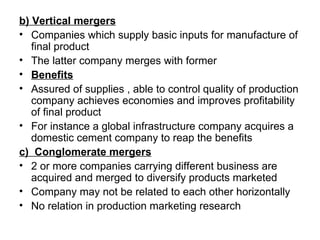 b) Vertical mergers
• Companies which supply basic inputs for manufacture of
   final product
• The latter company merges with former
• Benefits
• Assured of supplies , able to control quality of production
   company achieves economies and improves profitability
   of final product
• For instance a global infrastructure company acquires a
   domestic cement company to reap the benefits
c) Conglomerate mergers
• 2 or more companies carrying different business are
   acquired and merged to diversify products marketed
• Company may not be related to each other horizontally
• No relation in production marketing research
 