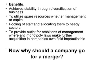 • Benefits
• Achieves stability through diversification of
  business
• To utilize spare resources whether management
  or capital
• Pooling of staff and allocating them to needy
  sectors
• To provide outlet for ambitions of management
  where anti monolpoly laws make further
  acquisition in companies own field impracticable


  Now why should a company go
         for a merger?
 