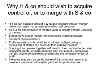Why H & co should wish to acquire
    control of, or to merge with S & co
•   H & co can aquire shares of S & co at a discount through merger
    rather than open market operation which will be costly
•   As S & co was unaware of the true value of assets and not utilized it
    to the max
•   Shares have a poor market rating for some irrational reason
•   Ineficient capital structure
•   Profits earned by H & co will be at a lower multiple owing to
    acquisition of shares at a discount thus earning increase
•   Bringing 2 companies together will result in the combined enterprise
    producing greater or more earnings than the sum of 2 companies
    thereby accelerating learning processand ensuring economies of
    scale
•   Takeover may also be on the desire of S & co for tax reasons to
    provide a proprietor with capital gains on his profit after tax
 