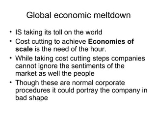 Global economic meltdown
• IS taking its toll on the world
• Cost cutting to achieve Economies of
  scale is the need of the hour.
• While taking cost cutting steps companies
  cannot ignore the sentiments of the
  market as well the people
• Though these are normal corporate
  procedures it could portray the company in
  bad shape
 
