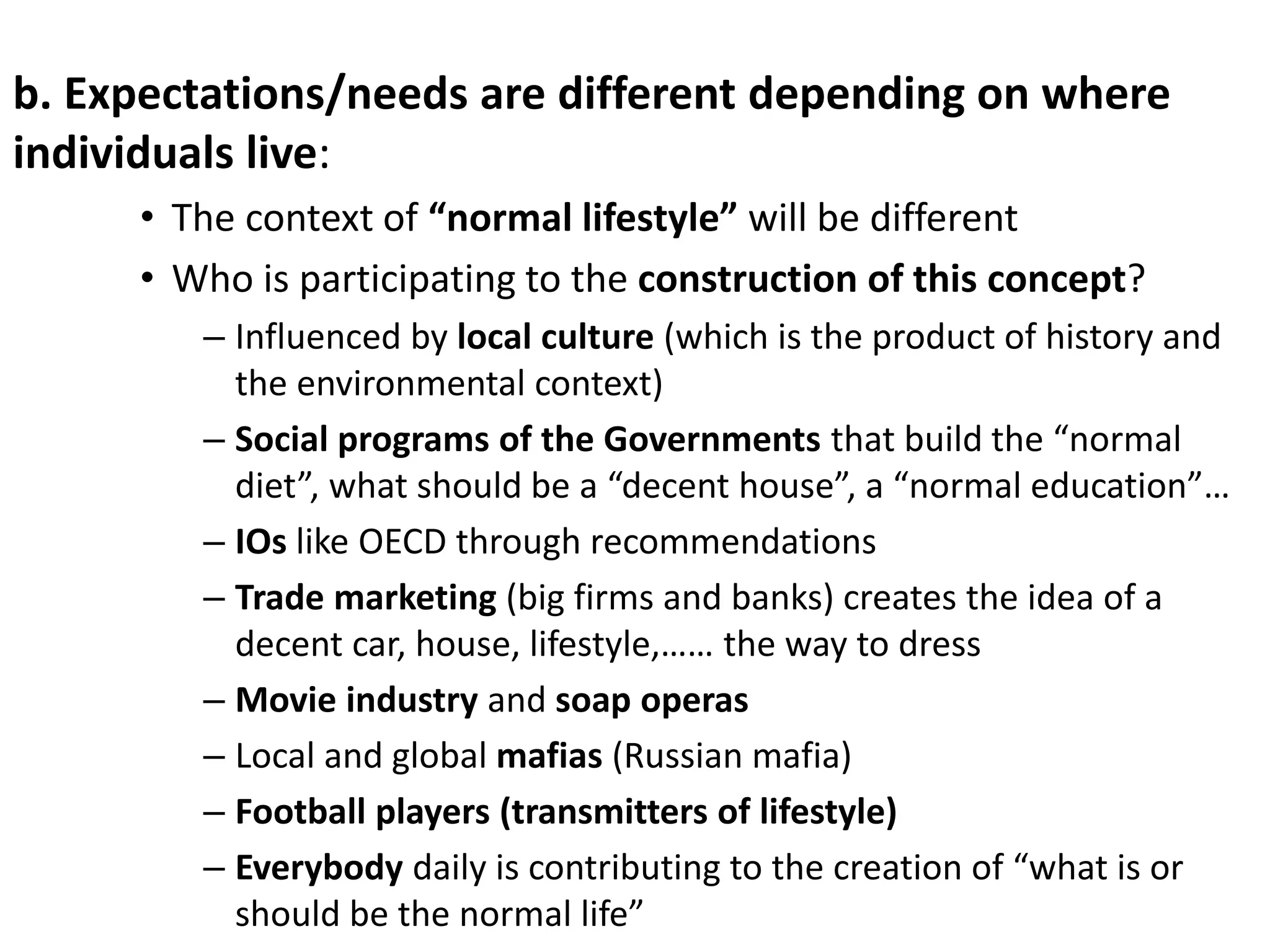 b. Expectations/needs are different depending on where
individuals live:
• The context of “normal lifestyle” will be different
• Who is participating to the construction of this concept?
– Influenced by local culture (which is the product of history and
the environmental context)
– Social programs of the Governments that build the “normal
diet”, what should be a “decent house”, a “normal education”…
– IOs like OECD through recommendations
– Trade marketing (big firms and banks) creates the idea of a
decent car, house, lifestyle,…… the way to dress
– Movie industry and soap operas
– Local and global mafias (Russian mafia)
– Football players (transmitters of lifestyle)
– Everybody daily is contributing to the creation of “what is or
should be the normal life”
 