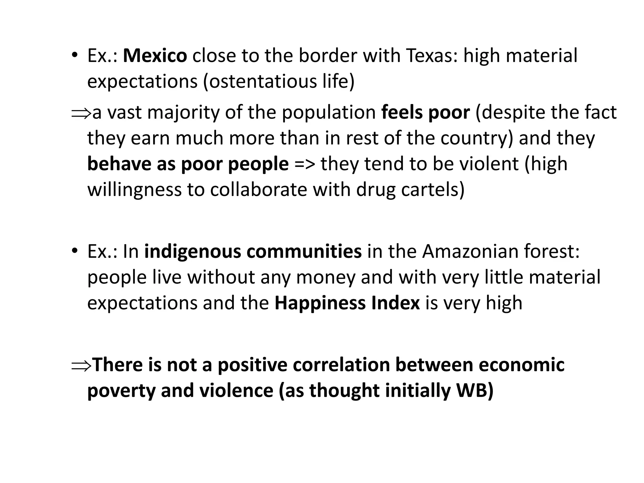 • Ex.: Mexico close to the border with Texas: high material
expectations (ostentatious life)
a vast majority of the population feels poor (despite the fact
they earn much more than in rest of the country) and they
behave as poor people => they tend to be violent (high
willingness to collaborate with drug cartels)
• Ex.: In indigenous communities in the Amazonian forest:
people live without any money and with very little material
expectations and the Happiness Index is very high
There is not a positive correlation between economic
poverty and violence (as thought initially WB)
 