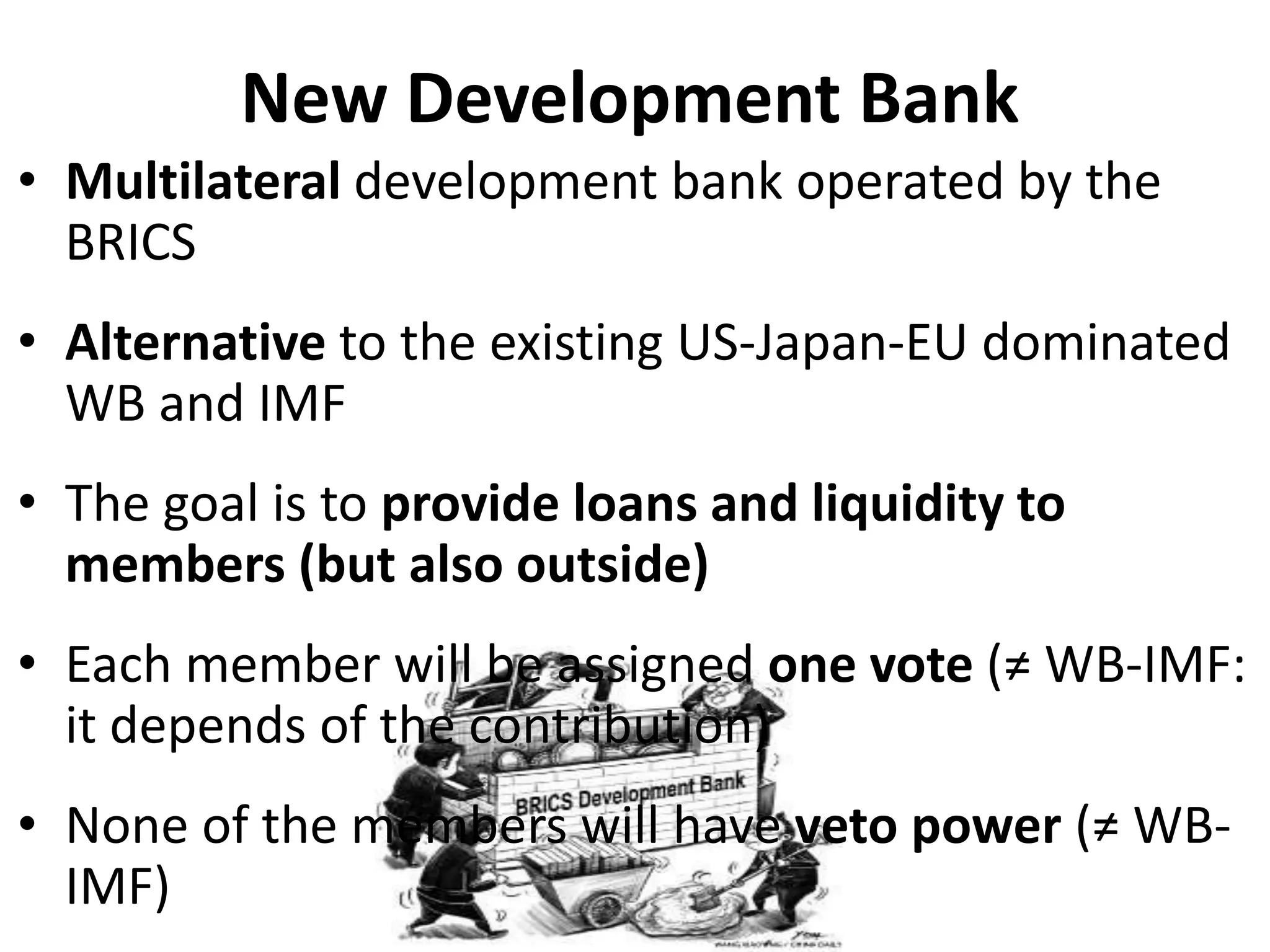 New Development Bank
• Multilateral development bank operated by the
BRICS
• Alternative to the existing US-Japan-EU dominated
WB and IMF
• The goal is to provide loans and liquidity to
members (but also outside)
• Each member will be assigned one vote (≠ WB-IMF:
it depends of the contribution)
• None of the members will have veto power (≠ WB-
IMF)
 