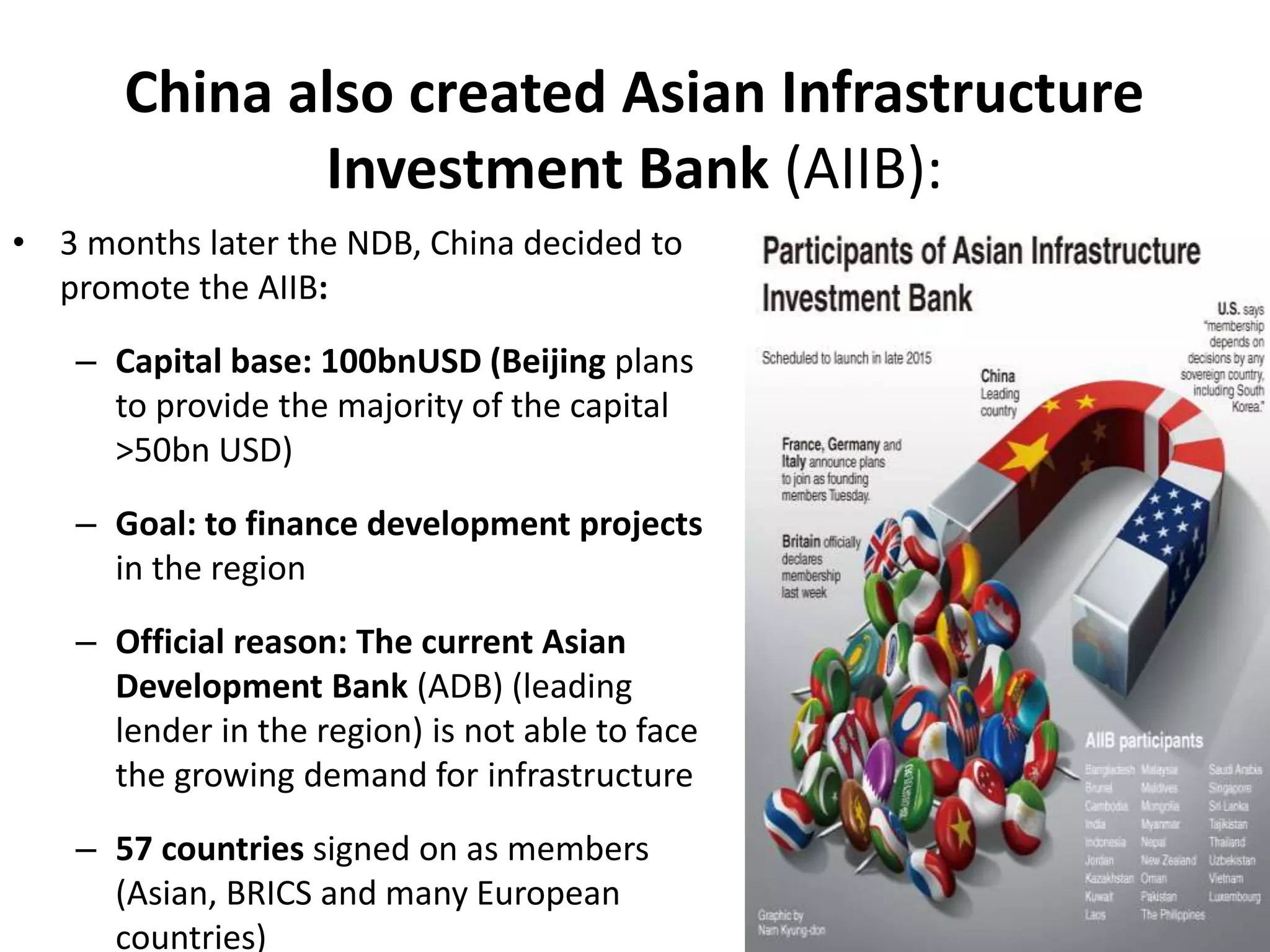 • 3 months later the NDB, China decided to
promote the AIIB:
– Capital base: 100bnUSD (Beijing plans
to provide the majority of the capital
>50bn USD)
– Goal: to finance development projects
in the region
– Official reason: The current Asian
Development Bank (ADB) (leading
lender in the region) is not able to face
the growing demand for infrastructure
– 57 countries signed on as members
(Asian, BRICS and many European
countries)
China also created Asian Infrastructure
Investment Bank (AIIB):
 