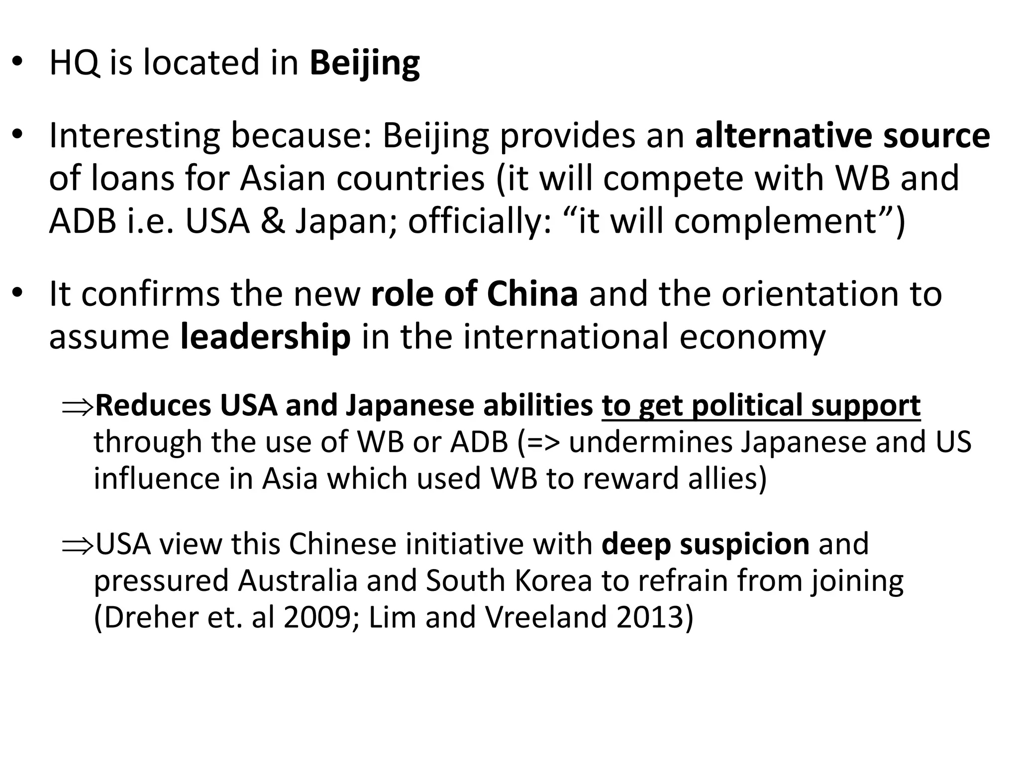 • HQ is located in Beijing
• Interesting because: Beijing provides an alternative source
of loans for Asian countries (it will compete with WB and
ADB i.e. USA & Japan; officially: “it will complement”)
• It confirms the new role of China and the orientation to
assume leadership in the international economy
Reduces USA and Japanese abilities to get political support
through the use of WB or ADB (=> undermines Japanese and US
influence in Asia which used WB to reward allies)
USA view this Chinese initiative with deep suspicion and
pressured Australia and South Korea to refrain from joining
(Dreher et. al 2009; Lim and Vreeland 2013)
 