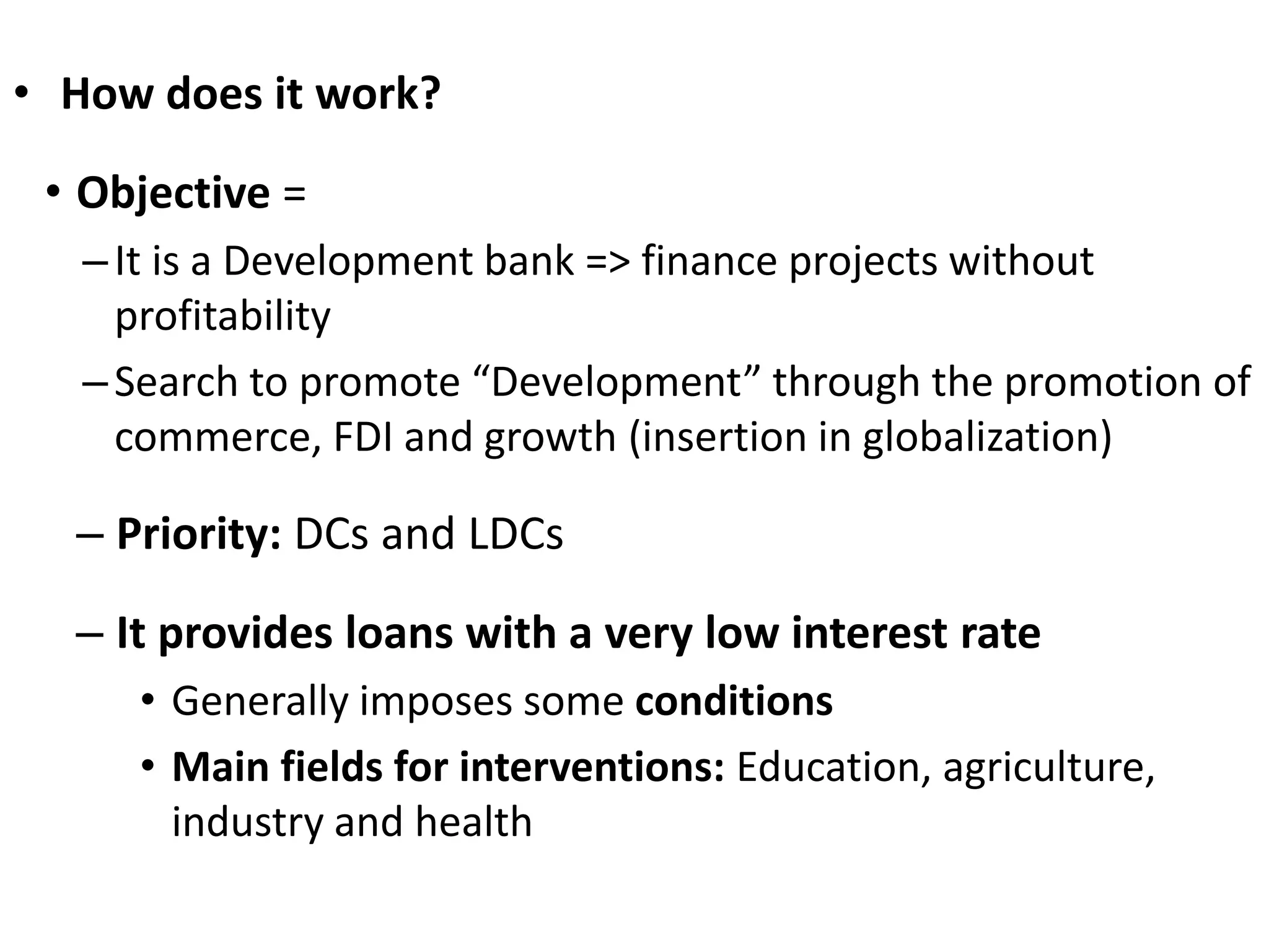• How does it work?
• Objective =
–It is a Development bank => finance projects without
profitability
–Search to promote “Development” through the promotion of
commerce, FDI and growth (insertion in globalization)
– Priority: DCs and LDCs
– It provides loans with a very low interest rate
• Generally imposes some conditions
• Main fields for interventions: Education, agriculture,
industry and health
 