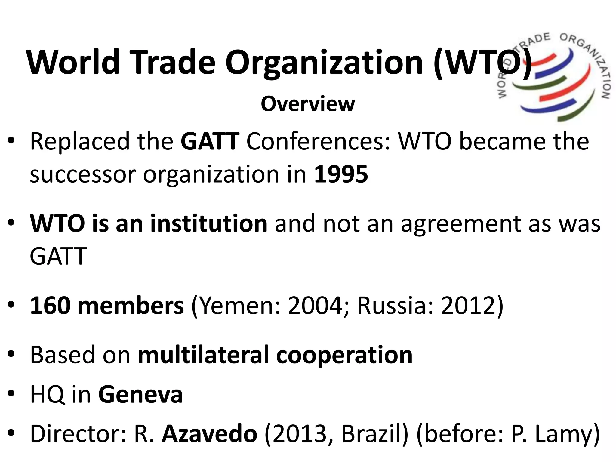 World Trade Organization (WTO)
Overview
• Replaced the GATT Conferences: WTO became the
successor organization in 1995
• WTO is an institution and not an agreement as was
GATT
• 160 members (Yemen: 2004; Russia: 2012)
• Based on multilateral cooperation
• HQ in Geneva
• Director: R. Azavedo (2013, Brazil) (before: P. Lamy)
 