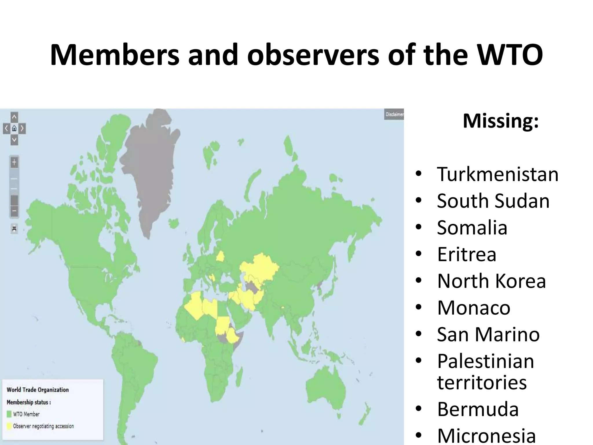 Members and observers of the WTO
Missing:
• Turkmenistan
• South Sudan
• Somalia
• Eritrea
• North Korea
• Monaco
• San Marino
• Palestinian
territories
• Bermuda
• Micronesia
 