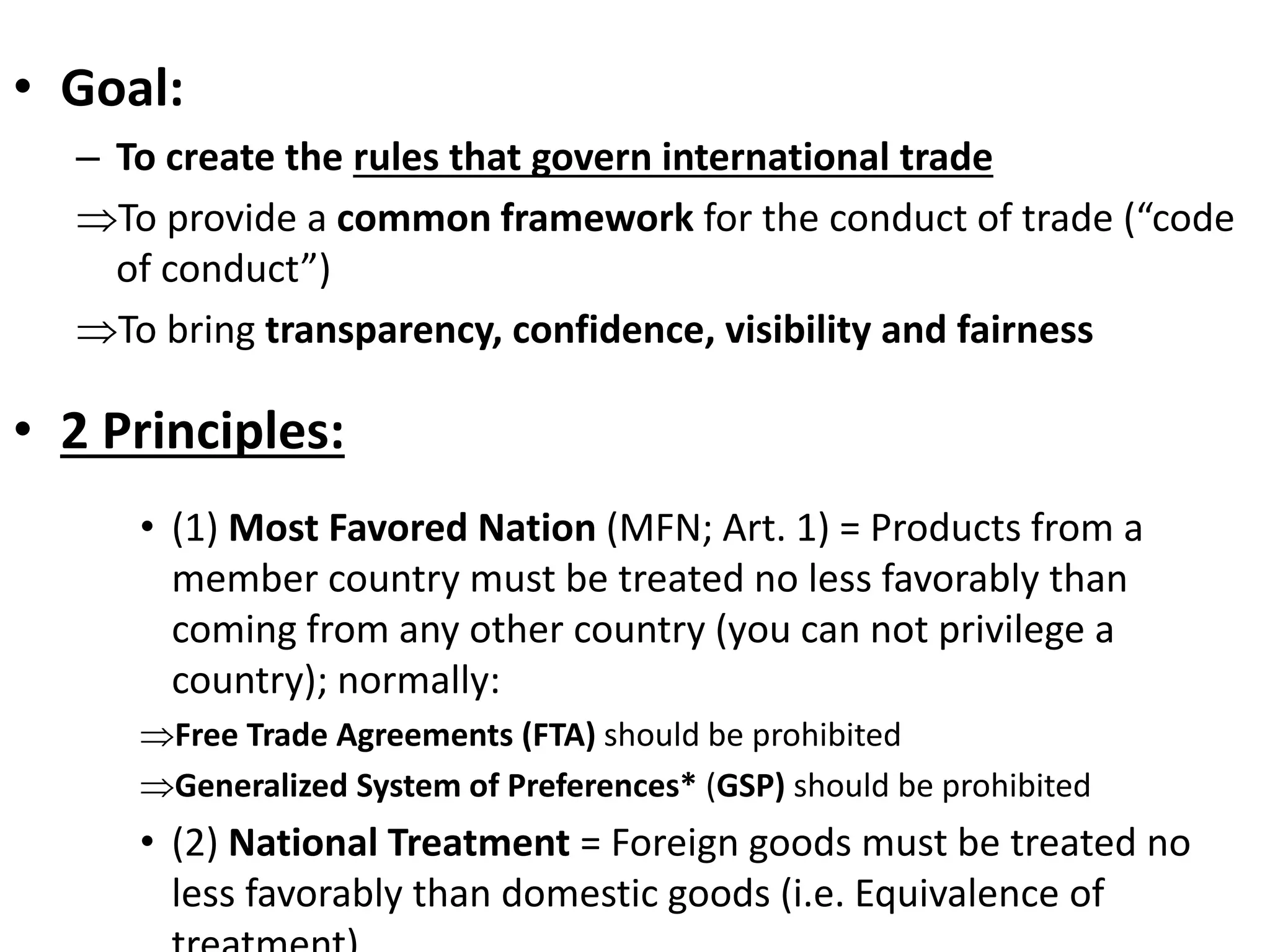 • Goal:
– To create the rules that govern international trade
To provide a common framework for the conduct of trade (“code
of conduct”)
To bring transparency, confidence, visibility and fairness
• 2 Principles:
• (1) Most Favored Nation (MFN; Art. 1) = Products from a
member country must be treated no less favorably than
coming from any other country (you can not privilege a
country); normally:
Free Trade Agreements (FTA) should be prohibited
Generalized System of Preferences* (GSP) should be prohibited
• (2) National Treatment = Foreign goods must be treated no
less favorably than domestic goods (i.e. Equivalence of
 