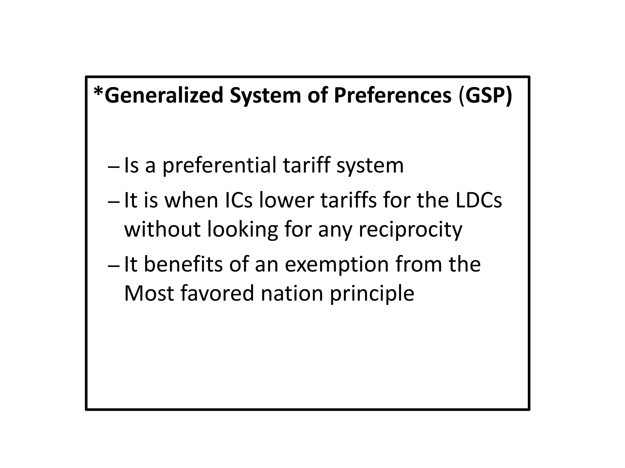 *Generalized System of Preferences (GSP)
– Is a preferential tariff system
– It is when ICs lower tariffs for the LDCs
without looking for any reciprocity
– It benefits of an exemption from the
Most favored nation principle
 