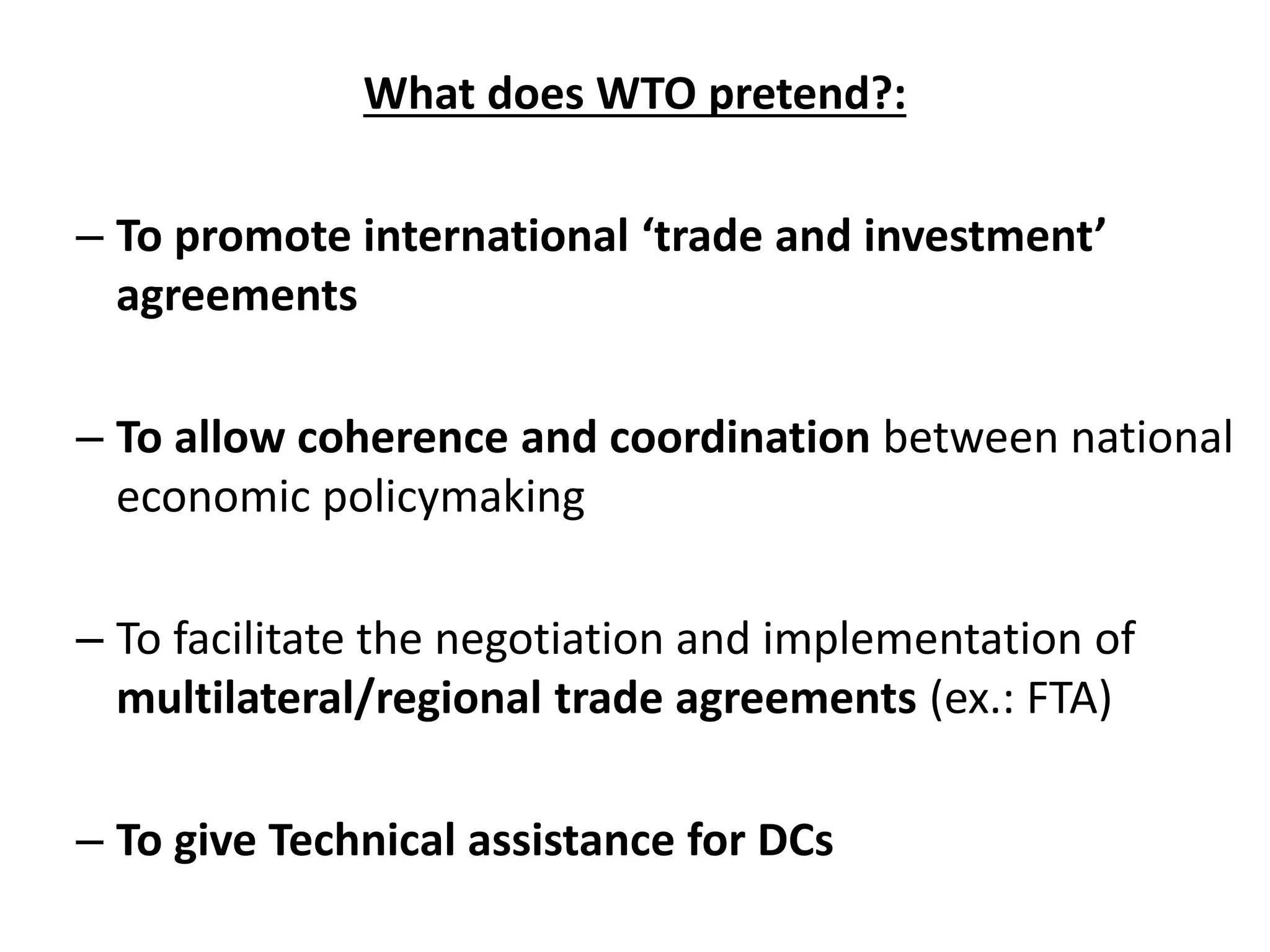 What does WTO pretend?:
– To promote international ‘trade and investment’
agreements
– To allow coherence and coordination between national
economic policymaking
– To facilitate the negotiation and implementation of
multilateral/regional trade agreements (ex.: FTA)
– To give Technical assistance for DCs
 