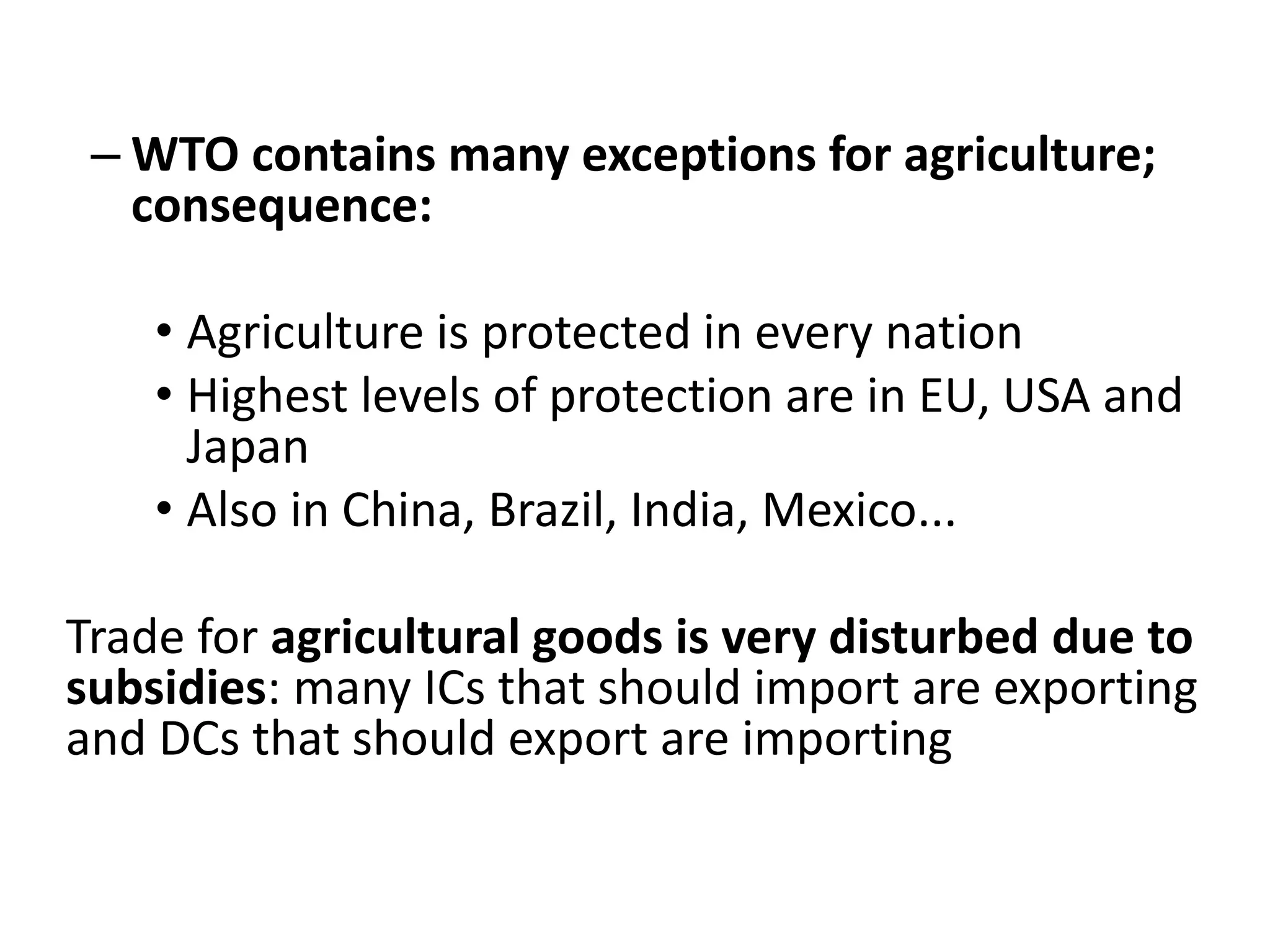– WTO contains many exceptions for agriculture;
consequence:
• Agriculture is protected in every nation
• Highest levels of protection are in EU, USA and
Japan
• Also in China, Brazil, India, Mexico...
Trade for agricultural goods is very disturbed due to
subsidies: many ICs that should import are exporting
and DCs that should export are importing
 