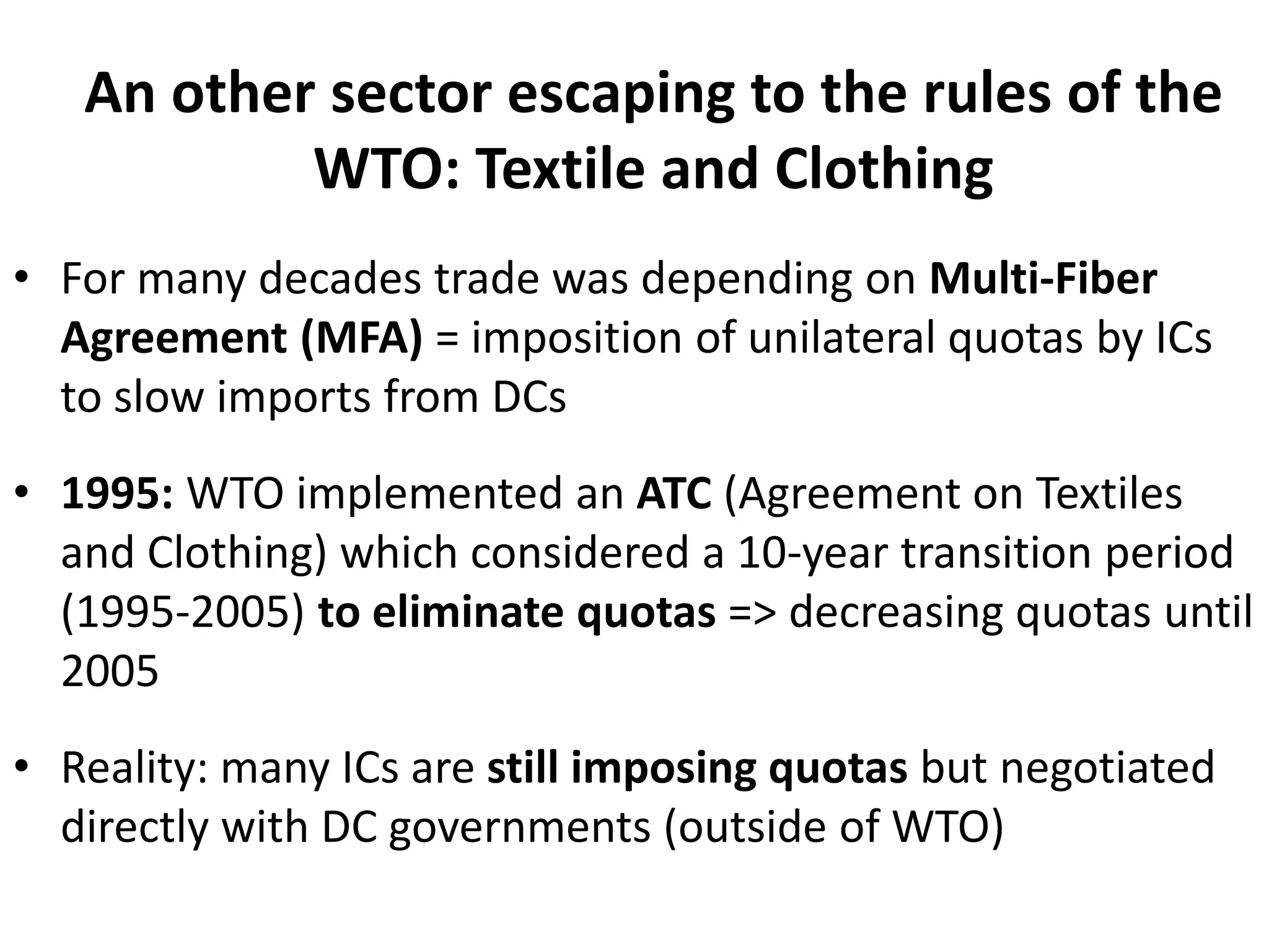 An other sector escaping to the rules of the
WTO: Textile and Clothing
• For many decades trade was depending on Multi-Fiber
Agreement (MFA) = imposition of unilateral quotas by ICs
to slow imports from DCs
• 1995: WTO implemented an ATC (Agreement on Textiles
and Clothing) which considered a 10-year transition period
(1995-2005) to eliminate quotas => decreasing quotas until
2005
• Reality: many ICs are still imposing quotas but negotiated
directly with DC governments (outside of WTO)
 