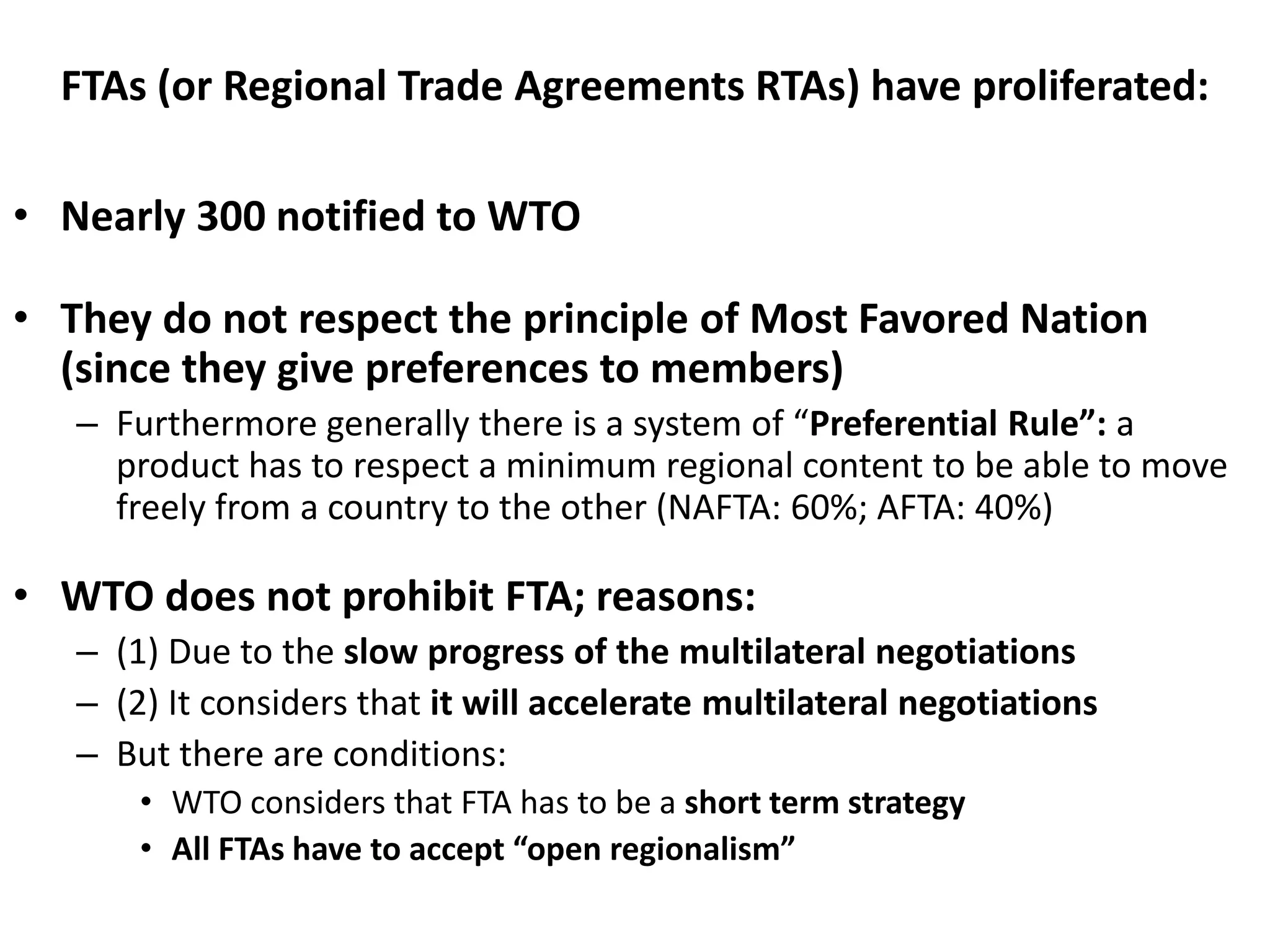 FTAs (or Regional Trade Agreements RTAs) have proliferated:
• Nearly 300 notified to WTO
• They do not respect the principle of Most Favored Nation
(since they give preferences to members)
– Furthermore generally there is a system of “Preferential Rule”: a
product has to respect a minimum regional content to be able to move
freely from a country to the other (NAFTA: 60%; AFTA: 40%)
• WTO does not prohibit FTA; reasons:
– (1) Due to the slow progress of the multilateral negotiations
– (2) It considers that it will accelerate multilateral negotiations
– But there are conditions:
• WTO considers that FTA has to be a short term strategy
• All FTAs have to accept “open regionalism”
 
