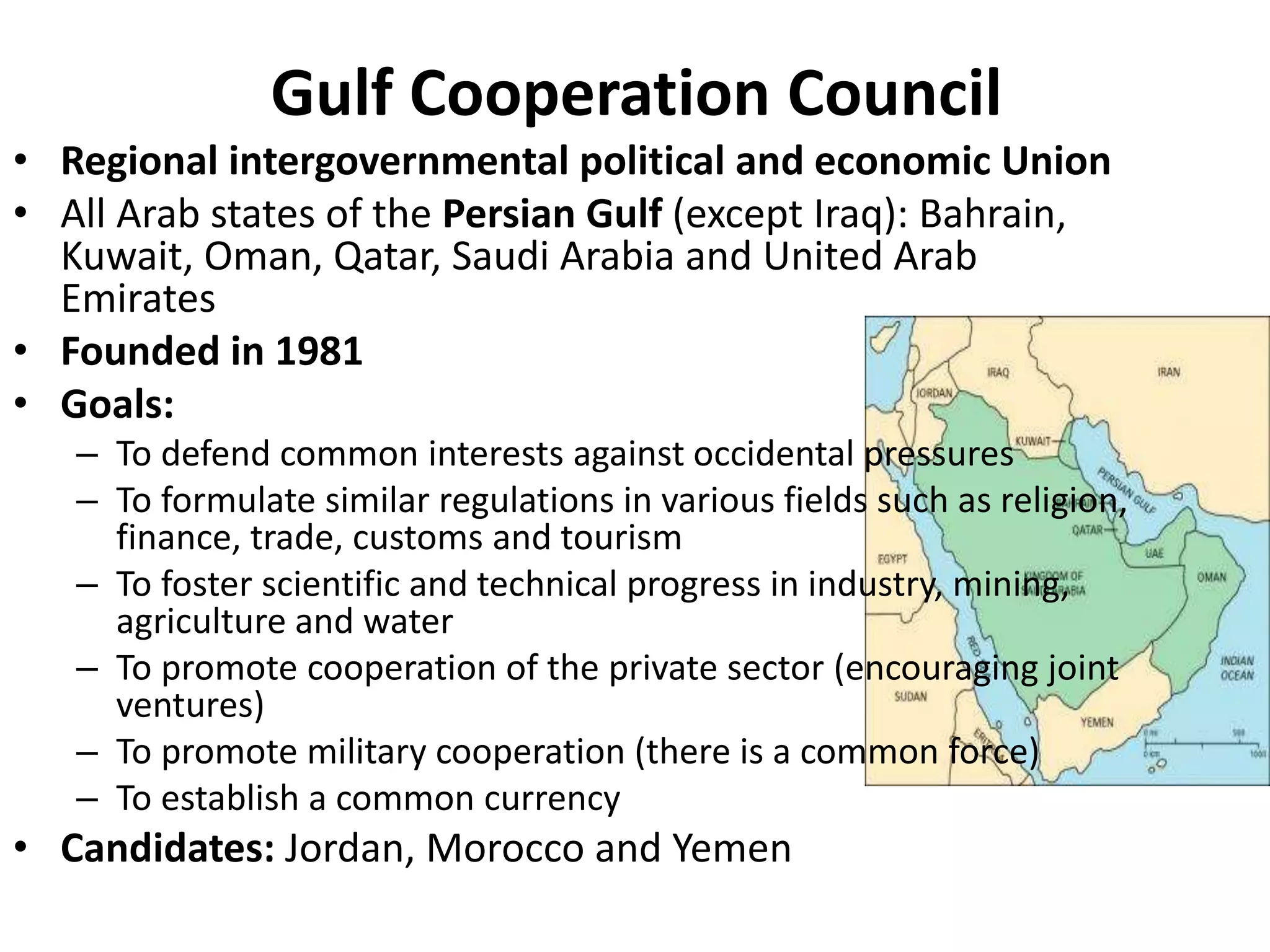 Gulf Cooperation Council
• Regional intergovernmental political and economic Union
• All Arab states of the Persian Gulf (except Iraq): Bahrain,
Kuwait, Oman, Qatar, Saudi Arabia and United Arab
Emirates
• Founded in 1981
• Goals:
– To defend common interests against occidental pressures
– To formulate similar regulations in various fields such as religion,
finance, trade, customs and tourism
– To foster scientific and technical progress in industry, mining,
agriculture and water
– To promote cooperation of the private sector (encouraging joint
ventures)
– To promote military cooperation (there is a common force)
– To establish a common currency
• Candidates: Jordan, Morocco and Yemen
 