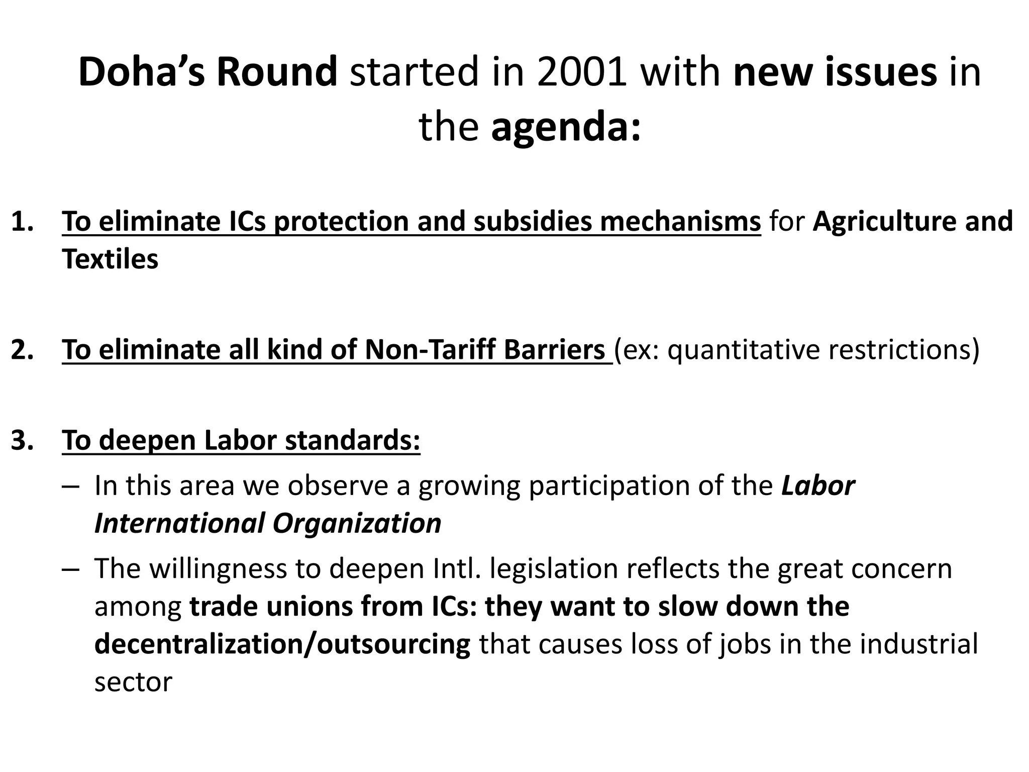Doha’s Round started in 2001 with new issues in
the agenda:
1. To eliminate ICs protection and subsidies mechanisms for Agriculture and
Textiles
2. To eliminate all kind of Non-Tariff Barriers (ex: quantitative restrictions)
3. To deepen Labor standards:
– In this area we observe a growing participation of the Labor
International Organization
– The willingness to deepen Intl. legislation reflects the great concern
among trade unions from ICs: they want to slow down the
decentralization/outsourcing that causes loss of jobs in the industrial
sector
 