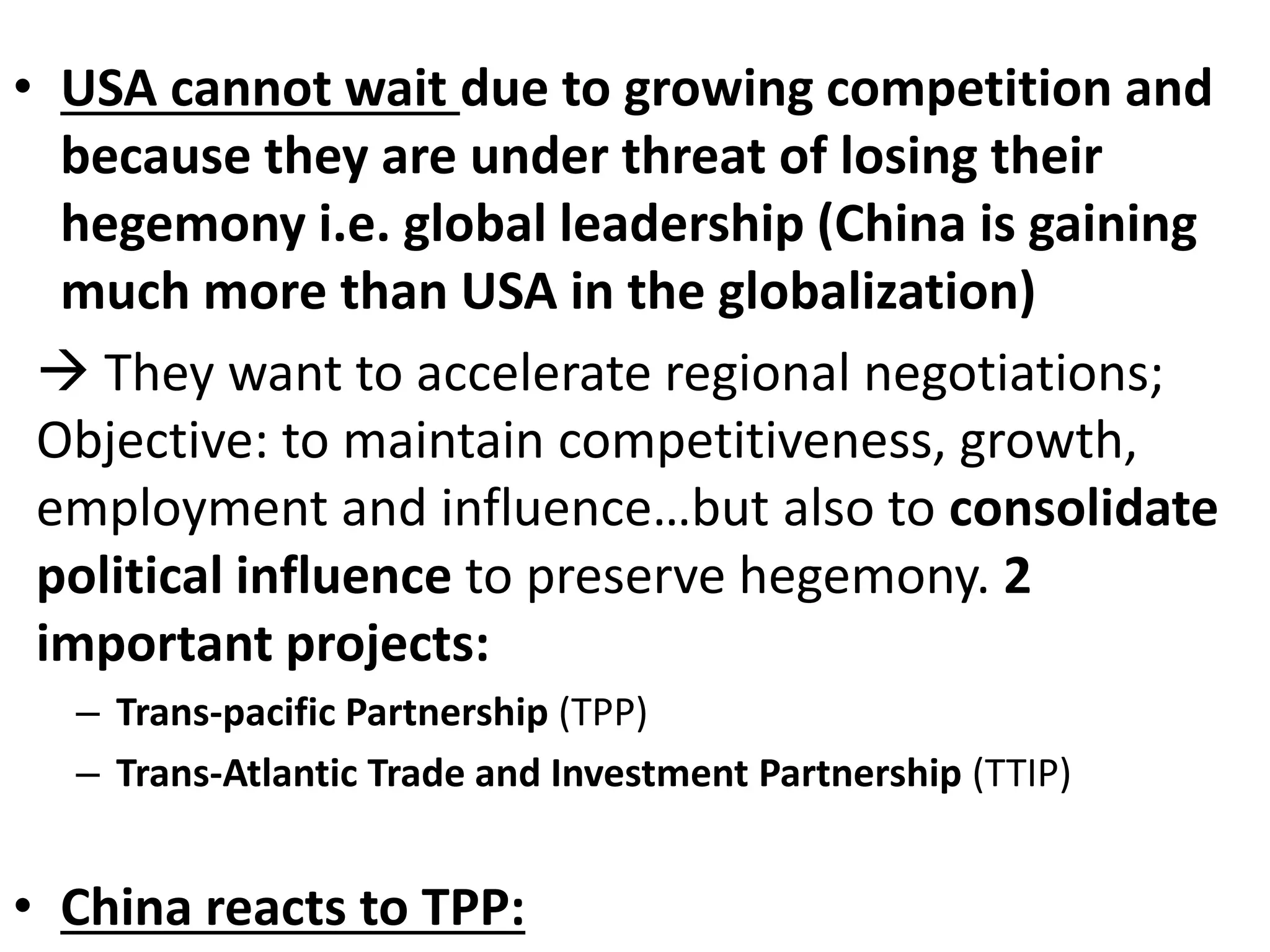 • USA cannot wait due to growing competition and
because they are under threat of losing their
hegemony i.e. global leadership (China is gaining
much more than USA in the globalization)
 They want to accelerate regional negotiations;
Objective: to maintain competitiveness, growth,
employment and influence…but also to consolidate
political influence to preserve hegemony. 2
important projects:
– Trans-pacific Partnership (TPP)
– Trans-Atlantic Trade and Investment Partnership (TTIP)
• China reacts to TPP:
 