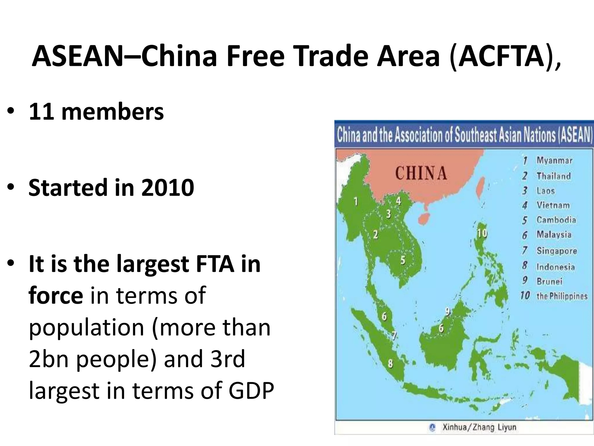 ASEAN–China Free Trade Area (ACFTA),
• 11 members
• Started in 2010
• It is the largest FTA in
force in terms of
population (more than
2bn people) and 3rd
largest in terms of GDP
 