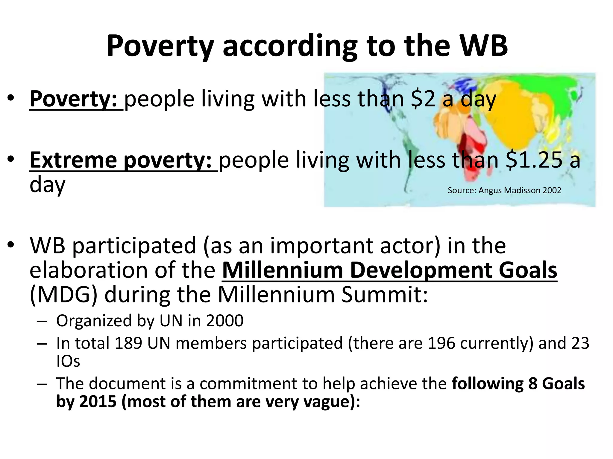 Poverty according to the WB
• Poverty: people living with less than $2 a day
• Extreme poverty: people living with less than $1.25 a
day
• WB participated (as an important actor) in the
elaboration of the Millennium Development Goals
(MDG) during the Millennium Summit:
– Organized by UN in 2000
– In total 189 UN members participated (there are 196 currently) and 23
IOs
– The document is a commitment to help achieve the following 8 Goals
by 2015 (most of them are very vague):
Source: Angus Madisson 2002
 