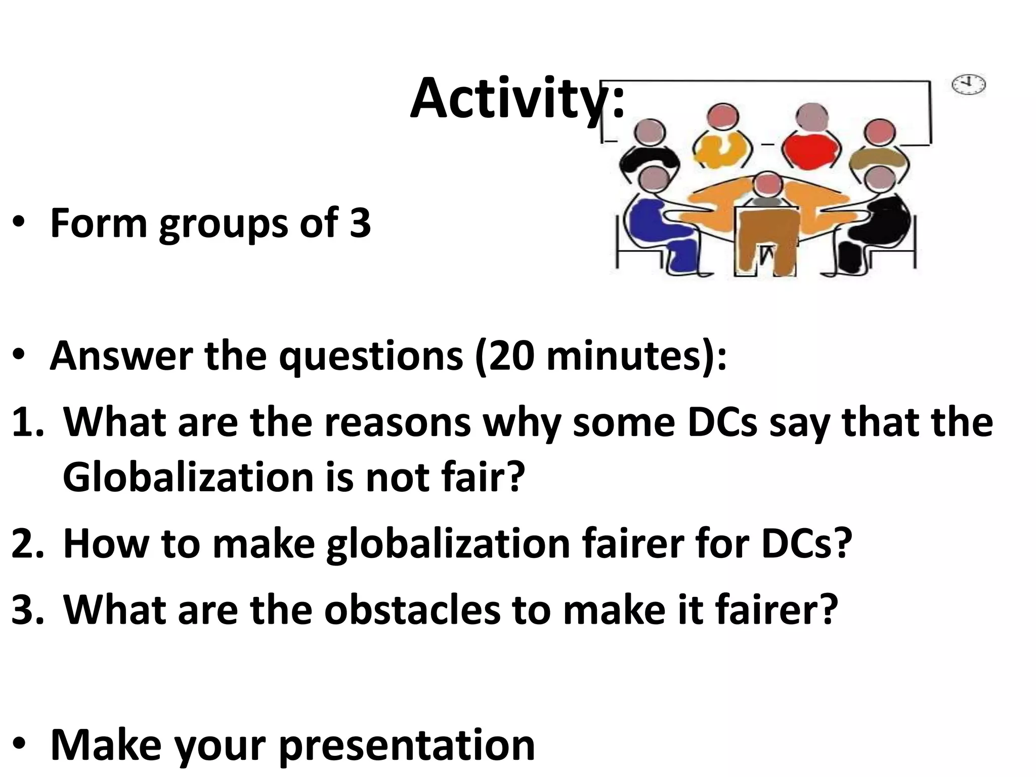Activity:
• Form groups of 3
• Answer the questions (20 minutes):
1. What are the reasons why some DCs say that the
Globalization is not fair?
2. How to make globalization fairer for DCs?
3. What are the obstacles to make it fairer?
• Make your presentation
 