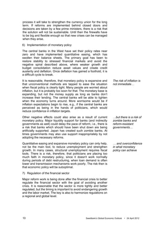 process it will take to strengthen the currency union for the long
term. If reforms are implemented behind closed doors and
decisions are taken by a few prime ministers, there is a risk that
the solution will not be sustainable. Until then the firewalls have
to be big and flexible enough so that new crises can be managed
when they arise.

6) Implementation of monetary policy

The central banks in the West have set their policy rates near
zero and have implemented quantitative easing, which has
swollen their balance sheets. The primary goal has been to
restore stability to stressed financial markets and avoid the
negative spiral described above, where weaker growth and
budget consolidation reduce asset values and create credit
austerity and deflation. Once deflation has gained a foothold, it is
a difficult cycle to break.

It is reasonable, therefore, that monetary policy is expansive and          The risk of inflation is
that unconventional methods are tapped to ease the situation                not immediate…
when fiscal policy is clearly tight. Many people are worried about
inflation, but it is probably too soon for that. The monetary base is
expanding, but not the money supply as long as banks don’t
increase their lending. The central banks will be able to tighten
when the economy turns around. More worrisome would be if
inflation expectations begin to rise, e.g., if the central banks are
perceived as being in the hands of politicians, which would
reduce confidence in inflation targets.

Other negative effects could also arise as a result of current              …but there is a risk of
monetary policy. Major liquidity support for banks (and indirectly          zombie banks and
governments as well) could delay the pace of reform, i.e., there is         reform-resistant
a risk that banks which should have been shut down are being                governments…
artificially supported. Japan has created such zombie banks. At
times governments may also use support inappropriately by not
adopting the necessary reforms.

Quantitative easing and expansive monetary policy can only help,            … and overconfidence
not be the main tool, to reduce unemployment and strengthen                 in what monetary
growth. In many cases, structural unemployment requires fiscal              policy can achieve
tools. There is a risk, therefore, that politicians are placing too
much faith in monetary policy, since it doesn't work normally
during periods of debt restructuring, when loan demand is often
lower and transmission mechanisms work poorly. The risk then is
that economic policy will be suboptimal.

7) Regulation of the financial sector

Major reform work is being done after the financial crisis to better
regulate the financial sector with the goal of avoiding another
crisis. It is reasonable that the sector is more tightly and better
regulated, but the timing is important to avoid endangering growth
and the labor market. The key is also to harmonize regulations on
a regional and global level.




10                                                 Swedbank’s Global Economic Outlook   • 24 April 2012
 