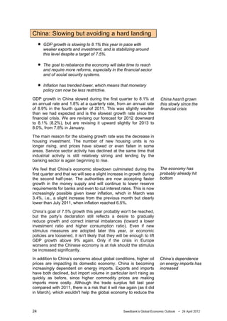 China: Slowing but avoiding a hard landing
        GDP growth is slowing to 8.1% this year in pace with
         weaker exports and investment, and is stabilizing around
         this level despite a target of 7.5%.

        The goal to rebalance the economy will take time to reach
         and require more reforms, especially in the financial sector
         and of social security systems.

        Inflation has trended lower, which means that monetary
         policy can now be less restrictive.

GDP growth in China slowed during the first quarter to 8.1% at               China hasn't grown
an annual rate and 1.8% at a quarterly rate, from an annual rate             this slowly since the
of 8.9% in the fourth quarter of 2011. This was slightly weaker              financial crisis
than we had expected and is the slowest growth rate since the
financial crisis. We are revising our forecast for 2012 downward
to 8.1% (8.2%), but are revising it upward slightly for 2013 to
8.0%, from 7.8% in January.

The main reason for the slowing growth rate was the decrease in
housing investment. The number of new housing units is no
longer rising, and prices have slowed or even fallen in some
areas. Service sector activity has declined at the same time that
industrial activity is still relatively strong and lending by the
banking sector is again beginning to rise.

We feel that China’s economic slowdown culminated during the                 The economy has
first quarter and that we will see a slight increase in growth during        probably already hit
the second half-year. The authorities are now accepting faster               bottom
growth in the money supply and will continue to lower reserve
requirements for banks and even to cut interest rates. This is now
increasingly possible given lower inflation, which in March was
3.4%, i.e., a slight increase from the previous month but clearly
lower than July 2011, when inflation reached 6.5%.

China’s goal of 7.5% growth this year probably won't be reached,
but the party’s declaration still reflects a desire to gradually
reduce growth and correct internal imbalances (toward a lower
investment ratio and higher consumption ratio). Even if new
stimulus measures are adopted later this year, or economic
policies are loosened, it isn't likely that they will be enough to lift
GDP growth above 9% again. Only if the crisis in Europe
worsens and the Chinese economy is at risk should the stimulus
be increased significantly.

In addition to China’s concerns about global conditions, higher oil          China’s dependence
prices are impacting its domestic economy. China is becoming                 on energy imports has
increasingly dependent on energy imports. Exports and imports                increased
have both declined, but import volume in particular isn’t rising as
quickly as before, since higher commodity prices are making
imports more costly. Although the trade surplus fell last year
compared with 2011, there is a risk that it will rise again (as it did
in March), which wouldn't help the global economy to reduce the



24                                                   Swedbank’s Global Economic Outlook   • 24 April 2012
 