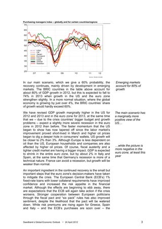 Purchasing managers index – globally and for certain countries/regions




In our main scenario, which we give a 60% probability, the               Emerging markets
recovery continues, mainly driven by development in emerging             account for 80% of
markets. The BRIC countries in the table above account for               growth
about 80% of GDP growth in 2012, but this is expected to fall to
74% in 2013 when growth in the US and the euro zone
strengthen slightly. In a more normal situation, where the global
economy is growing by just over 4%, the BRIC countries’ share
of growth would hardly exceed 60%.

We have revised GDP growth marginally higher in the US for               The main scenario has
2012 and 2013 and in the euro zone for 2013, at the same time            a marginally more
that we – due to the crisis countries’ bigger budget and growth          positive view of the
problems – expect a slightly more severe recession in the euro           US…
zone in 2012 than before. The faster momentum that the US
began to show has now tapered off since the labor market’s
improvement proved short-lived in March and higher oil prices
began to dig a deeper hole in consumers’ wallets. US growth will
be closer to 2% than 3%. Although Europe is less dependent on
oil than the US, European households and companies are also
affected by higher oil prices. Of course, fiscal austerity and a         …while the picture is
tighter credit market are having a bigger impact. GDP is expected        more negative in the
to shrink in the entire euro zone, but by about 2% in Italy and          euro zone, at least this
Spain, at the same time that Germany’s recession is more of a            year
technical nature. France can avoid a recession, but growth will be
weaker than normal.

An important ingredient in the continued recovery is the small but
important steps that the euro zone's decision-makers have taken
to mitigate the crisis. The European Central Bank (ECB’s) 1%
fixed-rate loans with lower collateral requirements have improved
confidence and increased the risk appetite in the financial
market. Although the effects are beginning to ebb away, there
are expectations that the ECB will again take action if the crisis
worsens. Stronger cooperation between European politicians
through the fiscal pact and “six pack” rules has also improved
sentiment, despite the likelihood that the pact will be watered
down. While risk premiums are rising again for Greece, Spain
and Italy – and the ECB’s purchases are soon over – the



Swedbank’s Global Economic Outlook   • 24 April 2012                                          3
 