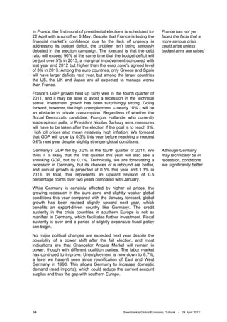 In France, the first round of presidential elections is scheduled for       France has not yet
22 April with a runoff on 6 May. Despite that France is losing the          faced the facts that a
financial market’s confidence due to the lack of urgency in                 more serious crisis
addressing its budget deficit, the problem isn’t being seriously            could arise unless
debated in the election campaign. The forecast is that the debt             budget aims are raised
ratio will exceed 90% at the same time that the budget deficit will
be just over 5% in 2013, a marginal improvement compared with
last year and 2012 but higher than the euro zone's agreed level
of 3% in 2013. Among the euro countries, only Greece and Spain
will have larger deficits next year, but among the larger countries
the US, the UK and Japan are all expected to manage worse
than France.

France's GDP growth held up fairly well in the fourth quarter of
2011, and it may be able to avoid a recession in the technical
sense. Investment growth has been surprisingly strong. Going
forward, however, the high unemployment – nearly 10% - will be
an obstacle to private consumption. Regardless of whether the
Social Democratic candidate, François Hollande, who currently
leads opinion polls, or President Nicolas Sarkozy wins, measures
will have to be taken after the election if the goal is to reach 3%.
High oil prices also mean relatively high inflation. We forecast
that GDP will grow by 0.3% this year before reaching a modest
0.6% next year despite slightly stronger global conditions.

Germany’s GDP fell by 0.2% in the fourth quarter of 2011. We                Although Germany
think it is likely that the first quarter this year will also see a         may technically be in
shrinking GDP, but by 0.1%. Technically, we are forecasting a               recession, conditions
recession in Germany, but its chances of a rebound are better,              are significantly better
and annual growth is projected at 0.5% this year and 1.3% in
2013. In total, this represents an upward revision of 0.5
percentage points over two years compared with January.

While Germany is certainly affected by higher oil prices, the
growing recession in the euro zone and slightly weaker global
conditions this year compared with the January forecast, global
growth has been revised slightly upward next year, which
benefits an export-driven country like Germany. The credit
austerity in the crisis countries in southern Europe is not as
manifest in Germany, which facilitates further investment. Fiscal
austerity is over and a period of slightly expansive fiscal policy
can begin.

No major political changes are expected next year despite the
possibility of a power shift after the fall election, and most
indications are that Chancellor Angela Merkel will remain in
power, though with different coalition parties. The labor market
has continued to improve. Unemployment is now down to 6.7%,
a level we haven't seen since reunification of East and West
Germany in 1990. This allows Germany to increase domestic
demand (read imports), which could reduce the current account
surplus and thus the gap with southern Europe.




34                                                 Swedbank’s Global Economic Outlook   • 24 April 2012
 