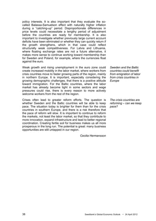 policy interests. It is also important that they evaluate the so-
called Balassa-Samuelson effect with naturally higher inflation
during a “catching-up” period. Disproportionate differences in
price levels could necessitate a lengthy period of adjustment
before the countries are ready for membership. It is also
important to investigate whether previously large current account
deficits have been eliminated or whether they can quickly return if
the growth strengthens, which in that case could reflect
structurally weak competitiveness. For Latvia and Lithuania,
where floating exchange rates are not a future alternative, it
makes more sense to continue working toward membership than
for Sweden and Poland, for example, where the currencies float
against the euro.

Weak growth and rising unemployment in the euro zone could                Sweden and the Baltic
create increased mobility in the labor market, where workers from         countries could benefit
crisis countries move to faster growing parts of the region, mainly       from emigration of labor
in northern Europe. It is important, especially considering the           from crisis countries in
growing demographic challenges, that there is a positive attitude         Europe
toward immigration. For the Baltic countries, where the labor
market has already become tight in some sectors and wage
pressures could rise, there is every reason to more actively
welcome workers from the rest of the region.

Crises often lead to greater reform efforts. The question is              The crisis countries are
whether Sweden and the Baltic countries will be able to keep              reforming – can we keep
pace. The situation today is brighter for them than for the crisis        pace?
countries in southern Europe, and there is a risk therefore that
the pace of reform will slow. It is important to continue to reform
the markets, not least the labor market, so that they contribute to
more innovation, expand infrastructure and lead to better regional
coordination. Creating fertile soil for business makes us all more
prosperous in the long run. The potential is great: many business
opportunities are still untapped in our region.

                                              Cecilia Hermansson




38                                                Swedbank’s Global Economic Outlook   • 24 April 2012
 