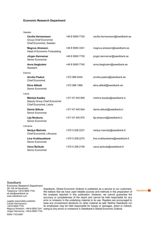 Economic Research Department



                 Sweden
                    Cecilia Hermansson                +46 8 5859 7720          cecilia.hermansson@swedbank.se
                    Group Chief Economist
                    Chief Economist, Sweden
                    Magnus Alvesson                   +46 8 5859 3341          magnus.alvesson@swedbank.se
                    Head of Economic Forecasting
                    Jörgen Kennemar                   +46 8 5859 7730          jorgen.kennemar@swedbank.se
                    Senior Economist
                    Anna Ibegbulem                    +46 8 5859 7740          anna.ibegbulem@swedbank.se
                    Assistant

                 Estonia
                    Annika Paabut                     +372 888 5440            annika.paabut@swedbank.ee
                    Chief Economist
                    Elina Allikalt                    +372 888 1989            elina.allikalt@swedbank.ee
                    Senior Economist

                 Latvia
                    Mārtiņš Kazāks                    +371 67 445 859          martins.kazaks@swedbank.lv
                    Deputy Group Chief Economist
                    Chief Economist, Latvia
                    Dainis Stikuts                    +371 67 445 844          dainis.stikuts@swedbank.lv
                    Senior Economist
                    Lija Strašuna                     +371 67 445 875          lija.strasuna@swedbank.lv
                    Senior Economist

                 Lithuania
                    Nerijus Mačiulis                  +370 5 258 2237          nerijus.maciulis@swedbank.lt
                    Chief Economist, Lithuania
                    Lina Vrubliauskienė               +370 5 258 2275          lina.vrubliauskiene@swedbank.lt
                    Senior Economist
                    Vaiva Šečkutė                     +370 5 258 2156          vaiva.seckute@swedbank.lt
                    Senior Economist




Swedbank
Economic Research Department
SE-105 34 Stockholm              Swedbank, Global Economic Outlook is published as a service to our customers.
Telephone +46-8-5859 7740        We believe that we have used reliable sources and methods in the preparation of
ek.sek@swedbank.se
                                 the analyses reported in this publication. However, we cannot guarantee the
www.swedbank.com
                                 accuracy or completeness of the report and cannot be held responsible for any
Legally responsible publisher    error or omission in the underlying material or its use. Readers are encouraged to
Cecilia Hermansson,              base any (investment) decisions on other material as well. Neither Swedbank nor
+46-8-5859 7720.                 its employees may be held responsible for losses or damages, direct or indirect,
Magnus Alvesson, +46-8-5859 3341 owing to any errors or omissions in Swedbank’s Global Economic Outlook.
Jörgen Kennemar, +46-8-5859 7730
ISSN 1103-4897
 