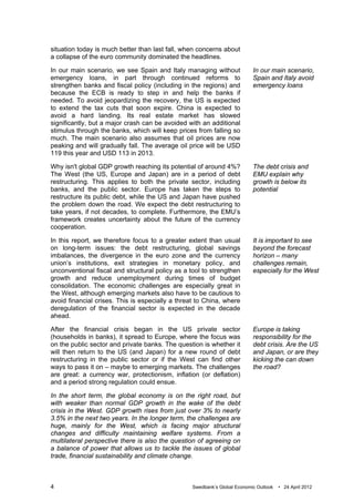 situation today is much better than last fall, when concerns about
a collapse of the euro community dominated the headlines.

In our main scenario, we see Spain and Italy managing without              In our main scenario,
emergency loans, in part through continued reforms to                      Spain and Italy avoid
strengthen banks and fiscal policy (including in the regions) and          emergency loans
because the ECB is ready to step in and help the banks if
needed. To avoid jeopardizing the recovery, the US is expected
to extend the tax cuts that soon expire. China is expected to
avoid a hard landing. Its real estate market has slowed
significantly, but a major crash can be avoided with an additional
stimulus through the banks, which will keep prices from falling so
much. The main scenario also assumes that oil prices are now
peaking and will gradually fall. The average oil price will be USD
119 this year and USD 113 in 2013.

Why isn't global GDP growth reaching its potential of around 4%?           The debt crisis and
The West (the US, Europe and Japan) are in a period of debt                EMU explain why
restructuring. This applies to both the private sector, including          growth is below its
banks, and the public sector. Europe has taken the steps to                potential
restructure its public debt, while the US and Japan have pushed
the problem down the road. We expect the debt restructuring to
take years, if not decades, to complete. Furthermore, the EMU’s
framework creates uncertainty about the future of the currency
cooperation.

In this report, we therefore focus to a greater extent than usual          It is important to see
on long-term issues: the debt restructuring, global savings                beyond the forecast
imbalances, the divergence in the euro zone and the currency               horizon – many
union’s institutions, exit strategies in monetary policy, and              challenges remain,
unconventional fiscal and structural policy as a tool to strengthen        especially for the West
growth and reduce unemployment during times of budget
consolidation. The economic challenges are especially great in
the West, although emerging markets also have to be cautious to
avoid financial crises. This is especially a threat to China, where
deregulation of the financial sector is expected in the decade
ahead.

After the financial crisis began in the US private sector                  Europe is taking
(households in banks), it spread to Europe, where the focus was            responsibility for the
on the public sector and private banks. The question is whether it         debt crisis. Are the US
will then return to the US (and Japan) for a new round of debt             and Japan, or are they
restructuring in the public sector or if the West can find other           kicking the can down
ways to pass it on – maybe to emerging markets. The challenges             the road?
are great: a currency war, protectionism, inflation (or deflation)
and a period strong regulation could ensue.

In the short term, the global economy is on the right road, but
with weaker than normal GDP growth in the wake of the debt
crisis in the West. GDP growth rises from just over 3% to nearly
3.5% in the next two years. In the longer term, the challenges are
huge, mainly for the West, which is facing major structural
changes and difficulty maintaining welfare systems. From a
multilateral perspective there is also the question of agreeing on
a balance of power that allows us to tackle the issues of global
trade, financial sustainability and climate change.



4                                                 Swedbank’s Global Economic Outlook   • 24 April 2012
 