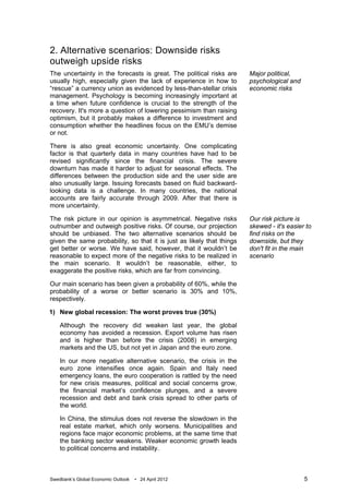 2. Alternative scenarios: Downside risks
outweigh upside risks
The uncertainty in the forecasts is great. The political risks are     Major political,
usually high, especially given the lack of experience in how to        psychological and
“rescue” a currency union as evidenced by less-than-stellar crisis     economic risks
management. Psychology is becoming increasingly important at
a time when future confidence is crucial to the strength of the
recovery. It's more a question of lowering pessimism than raising
optimism, but it probably makes a difference to investment and
consumption whether the headlines focus on the EMU’s demise
or not.

There is also great economic uncertainty. One complicating
factor is that quarterly data in many countries have had to be
revised significantly since the financial crisis. The severe
downturn has made it harder to adjust for seasonal effects. The
differences between the production side and the user side are
also unusually large. Issuing forecasts based on fluid backward-
looking data is a challenge. In many countries, the national
accounts are fairly accurate through 2009. After that there is
more uncertainty.

The risk picture in our opinion is asymmetrical. Negative risks        Our risk picture is
outnumber and outweigh positive risks. Of course, our projection       skewed - it's easier to
should be unbiased. The two alternative scenarios should be            find risks on the
given the same probability, so that it is just as likely that things   downside, but they
get better or worse. We have said, however, that it wouldn’t be        don't fit in the main
reasonable to expect more of the negative risks to be realized in      scenario
the main scenario. It wouldn’t be reasonable, either, to
exaggerate the positive risks, which are far from convincing.

Our main scenario has been given a probability of 60%, while the
probability of a worse or better scenario is 30% and 10%,
respectively.

1) New global recession: The worst proves true (30%)

    Although the recovery did weaken last year, the global
    economy has avoided a recession. Export volume has risen
    and is higher than before the crisis (2008) in emerging
    markets and the US, but not yet in Japan and the euro zone.

    In our more negative alternative scenario, the crisis in the
    euro zone intensifies once again. Spain and Italy need
    emergency loans, the euro cooperation is rattled by the need
    for new crisis measures, political and social concerns grow,
    the financial market’s confidence plunges, and a severe
    recession and debt and bank crisis spread to other parts of
    the world.

    In China, the stimulus does not reverse the slowdown in the
    real estate market, which only worsens. Municipalities and
    regions face major economic problems, at the same time that
    the banking sector weakens. Weaker economic growth leads
    to political concerns and instability.



Swedbank’s Global Economic Outlook   • 24 April 2012                                       5
 