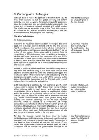 3. Our long-term challenges
Although there is reason for optimism in the short term, i.e., the        The West’s challenges
most likely scenario is that the global economy will perform              are unusually great in
decently over next two years, there is also reason for pessimism,         the next decade
since the medium and long term could include weak growth, new
crises and considerable national, regional and global tension.
The challenges are especially great in the West, but emerging
economies are also affected and will face challenges of their own
in the next decade. Following is a brief summary.

The West's challenges:

1) Debt restructuring

In the US, the household sector has been reducing its debt since          Europe has begun its
2008, but in Europe (except Ireland and the UK) the process               debt restructuring in
hasn't even begun. The opposite is true of debt restructuring in          the public sector – the
the public sector, which is under way in Europe, but hasn’t started       US and Japan haven't
in the US and Japan. Gross public debt is dropping from the               gotten started
current level of 90% in the euro zone, but will further increase in
the US and Japan, where the debt ratios are 107% and 236%,
respectively. In these two countries, the primary deficit is between
6 and 9%, while it is 0.5% in the euro zone. Japan and the euro
zone also have a lot of work left to reduce debt in their corporate
and financial sectors.

Studies of previous periods show that debt restructuring takes a
long time. The situation today is that much more difficult: More
countries are involved at the same time and they are bigger; debt
levels are higher, which means more debt restructuring; and the
debt problems reach nearly every sector of the economy (public
sector, households, businesses and the financial sector), which
reduces the opportunities for restructuring.

Debt restructuring is facilitated by high economic growth, which          Growth, inflation and
reduces debt in relation to GDP; higher than normal inflation,            budget consolidation
which reduces debt in real terms; and extensive budget                    are reducing debt
consolidation. Since a lengthy period of double-digit inflation           ratios in real terms
would be required to significantly reduce the debt and such a
change could be difficult to achieve and is associated with risk
(e.g., higher nominal interest rates, lower growth, failing wage
building and financial instability), it's not the most important
measure. What is needed is a combination of budget
consolidation and structural reforms that strengthen growth and
facilitate debt restructuring. The inability of politicians to agree on
unpopular structural reforms because they can have negative
short-term effects could mean that the debt restructuring will take
even longer and be more painful in the long term.

To date the financial market has been driver for budget                   New financial concerns
consolidation and debt restructuring in the euro zone through an          await if the US doesn't
increase in risk premiums for government bonds. The question is           address its debt
how long the financial market will maintain faith in the US and           problems
Japan. The biggest risks for the US are political, given the lack of
consensus how to manage the government’s finances in the




Swedbank’s Global Economic Outlook   • 24 April 2012                                         7
 