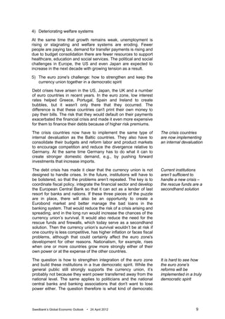 4) Deteriorating welfare systems

At the same time that growth remains weak, unemployment is
rising or stagnating and welfare systems are eroding. Fewer
people are paying tax, demand for transfer payments is rising and
due to budget consolidation there are fewer resources to support
healthcare, education and social services. The political and social
challenges in Europe, the US and even Japan are expected to
increase in the next decade with growing tension as a result.

5) The euro zone's challenge: how to strengthen and keep the
   currency union together in a democratic spirit

Debt crises have arisen in the US, Japan, the UK and a number
of euro countries in recent years. In the euro zone, low interest
rates helped Greece, Portugal, Spain and Ireland to create
bubbles, but it wasn't only there that they occurred. The
difference is that these countries can't print their own money to
pay their bills. The risk that they would default on their payments
exacerbated the financial crisis and made it even more expensive
for them to finance their debts because of higher risk premiums.

The crisis countries now have to implement the same type of             The crisis countries
internal devaluation as the Baltic countries. They also have to         are now implementing
consolidate their budgets and reform labor and product markets          an internal devaluation
to encourage competition and reduce the divergence relative to
Germany. At the same time Germany has to do what it can to
create stronger domestic demand, e.g., by pushing forward
investments that increase imports.

The debt crisis has made it clear that the currency union is not        Current institutions
designed to handle crises. In the future, institutions will have to     aren’t sufficient to
be bolstered, so that the problems aren’t repeated. The key is to       handle a new crisis –
coordinate fiscal policy, integrate the financial sector and develop    the rescue funds are a
the European Central Bank so that it can act as a lender of last        secondhand solution
resort for banks and nations. If these three pieces of the puzzle
are in place, there will also be an opportunity to create a
Eurobond market and better manage the bad loans in the
banking system. That would reduce the risk of a crisis arising and
spreading, and in the long run would increase the chances of the
currency union’s survival. It would also reduce the need for the
rescue funds and firewalls, which today serve as a secondhand
solution. Then the currency union’s survival wouldn’t be at risk if
one country is less competitive, has higher inflation or faces fiscal
problems, although that could certainly affect the euro zone's
development for other reasons. Nationalism, for example, rises
when one or more countries grow more strongly either of their
own power or at the expense of the other countries.

The question is how to strengthen integration of the euro zone          It is hard to see how
and build these institutions in a true democratic spirit. While the     the euro zone's
general public still strongly supports the currency union, it’s         reforms will be
probably not because they want power transferred away from the          implemented in a truly
national level. The same applies to politicians and the national        democratic spirit
central banks and banking associations that don't want to lose
power either. The question therefore is what kind of democratic



Swedbank’s Global Economic Outlook   • 24 April 2012                                       9
 