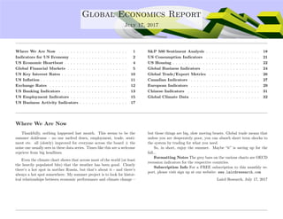 ....
Global Economics Report
July 17, 2017
Where We Are Now . . . . . . . . . . . . . . . . . . . . . . . 1
Indicators for US Economy . . . . . . . . . . . . . . . . . . . 2
US Economic Heartbeat . . . . . . . . . . . . . . . . . . . . . 4
Global Financial Markets . . . . . . . . . . . . . . . . . . . . 5
US Key Interest Rates . . . . . . . . . . . . . . . . . . . . . . 10
US Inﬂation . . . . . . . . . . . . . . . . . . . . . . . . . . . . . 11
Exchange Rates . . . . . . . . . . . . . . . . . . . . . . . . . . 12
US Banking Indicators . . . . . . . . . . . . . . . . . . . . . . 13
US Employment Indicators . . . . . . . . . . . . . . . . . . . 15
US Business Activity Indicators . . . . . . . . . . . . . . . . 17
S&P 500 Sentiment Analysis . . . . . . . . . . . . . . . . . . 18
US Consumption Indicators . . . . . . . . . . . . . . . . . . 21
US Housing . . . . . . . . . . . . . . . . . . . . . . . . . . . . . 22
Global Business Indicators . . . . . . . . . . . . . . . . . . . 24
Global Trade/Export Metrics . . . . . . . . . . . . . . . . . 26
Canadian Indicators . . . . . . . . . . . . . . . . . . . . . . . 27
European Indicators . . . . . . . . . . . . . . . . . . . . . . . 29
Chinese Indicators . . . . . . . . . . . . . . . . . . . . . . . . 31
Global Climate Data . . . . . . . . . . . . . . . . . . . . . . . 32
Where We Are Now
Thankfully, nothing happened last month. This seems to be the
summer doldrums – no one melted down, employment, trade, senti-
ment etc. all (slowly) improved for everyone across the board ± the
noise one usually sees in these data series. Times like this are a welcome
reprieve from big headlines.
Even the climate chart shows that across most of the world (at least
the heavily populated bits) that the weather has been good. Clearly
there’s a hot spot in norther Russia, but that’s about it - and there’s
always a hot spot somewhere. My summer project is to look for histor-
ical relationships between economic performance and climate change –
but those things are big, slow moving beasts. Global trade means that
unless you are desperately poor, you can absorb short term shocks to
the system by trading for what you need.
So, in short, enjoy the summer. Maybe “it” is saving up for the
fall...
Formatting Notes The grey bars on the various charts are OECD
recession indicators for the respective countries.
Subscription Info For a FREE subscription to this monthly re-
port, please visit sign up at our website: www.lairdresearch.com
Laird Research, July 17, 2017
 