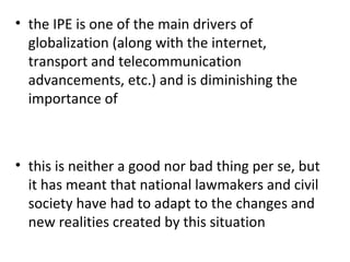 the IPE is one of the main drivers of globalization (along with the internet, transport and telecommunication advancements, etc.) and is diminishing the importance of   this is neither a good nor bad thing per se, but it has meant that national lawmakers and civil society have had to adapt to the changes and new realities created by this situation  
