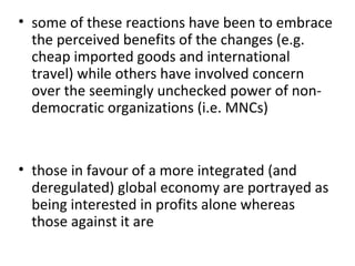 some of these reactions have been to embrace the perceived benefits of the changes (e.g. cheap imported goods and international travel) while others have involved concern over the seemingly unchecked power of non-democratic organizations (i.e. MNCs)   those in favour of a more integrated (and deregulated) global economy are portrayed as being interested in profits alone whereas those against it are 